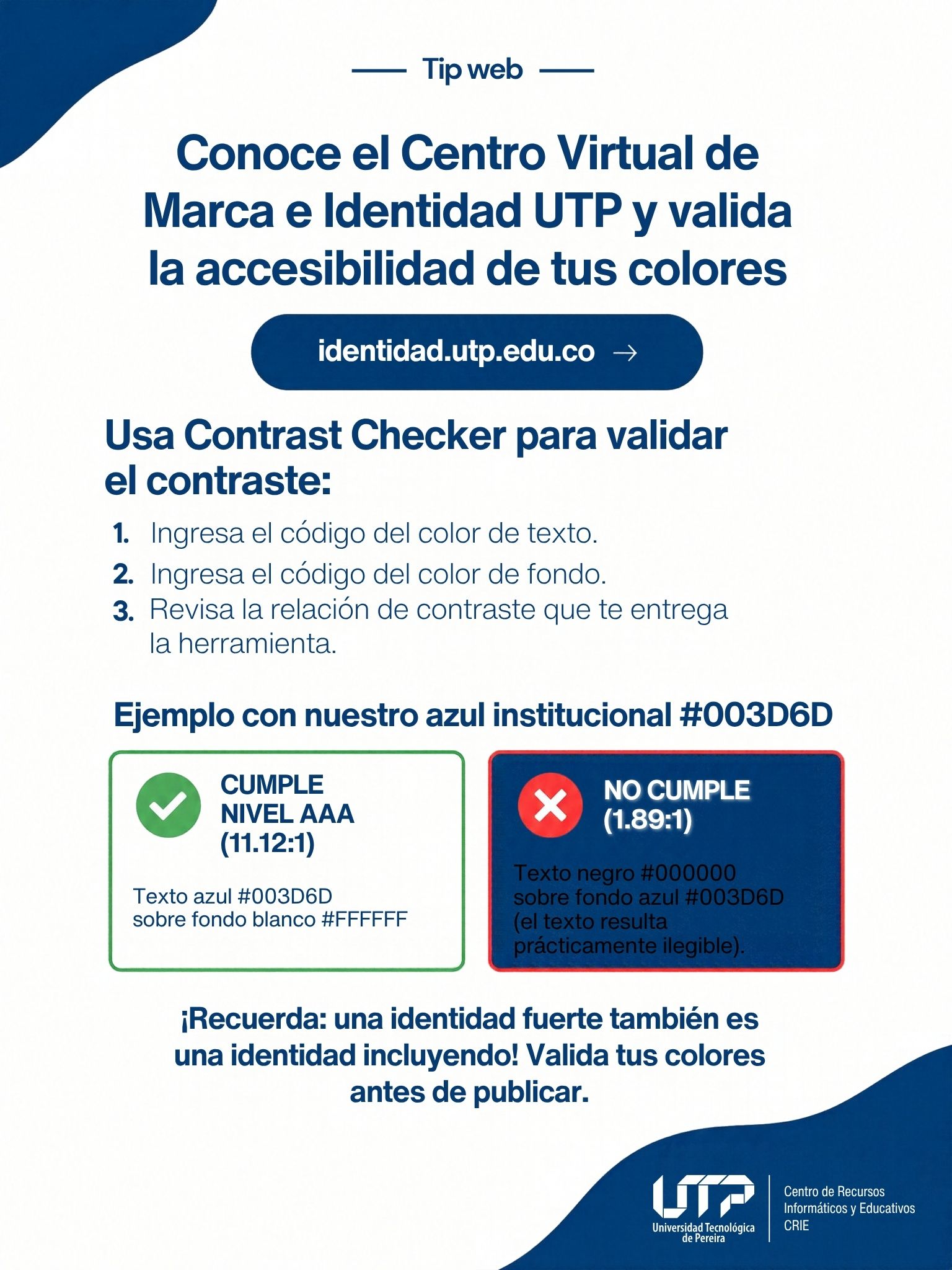 Guía del Centro Virtual de Marca e Identidad UTP (identidad.utp.edu.co) para validar el contraste con Contrast Checker: ingresa el color de texto y el de fondo, y revisa la relación de contraste. Ejemplo: texto azul 
#003D6D sobre blanco cumple nivel AAA (11.12:1); texto negro sobre azul 
#003D6D no cumple (1.89:1).