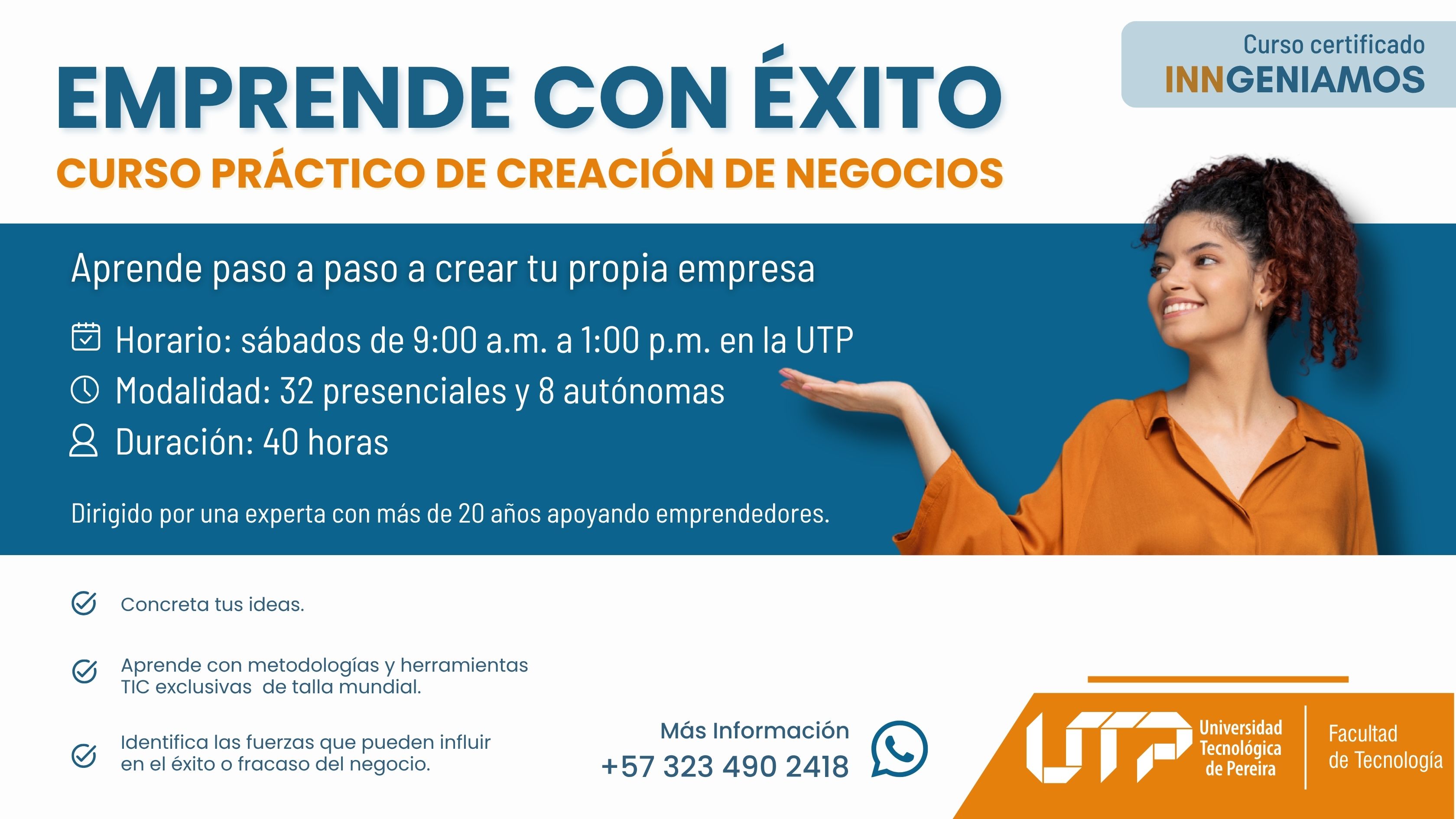 La imagen muestra a una persona sonriente con camiseta naranja, gesticulando con una mano. El fondo es azul y blanco con texto. El texto indica: Curso práctico: Emprende con éxito – Creación de negocios Horario: sábados de 9:00 a.m. a 1:00 p.m. en la UTP Modalidad: 32 horas presenciales y 8 autónomas Duración: 40 horas Contacto: +57 323 490 2418 Logo de la UTP y Facultad de Tecnología. Frases destacadas: “Concreta tus ideas”, “Aprende con metodologías TIC exclusivas”, “Identifica fuerzas que influyen en el éxito o fracaso del negocio.”